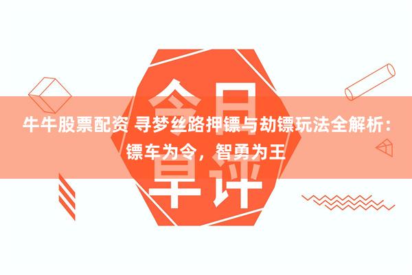 牛牛股票配资 寻梦丝路押镖与劫镖玩法全解析：镖车为令，智勇为王