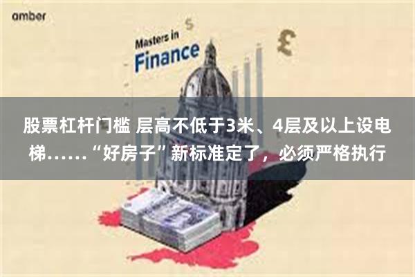 股票杠杆门槛 层高不低于3米、4层及以上设电梯……“好房子”新标准定了，必须严格执行