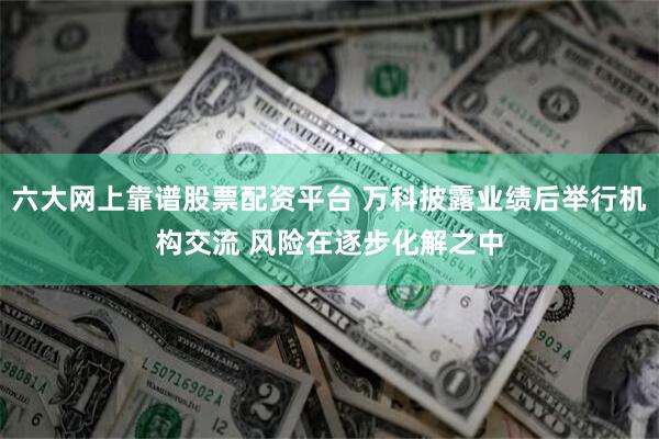 六大网上靠谱股票配资平台 万科披露业绩后举行机构交流 风险在逐步化解之中