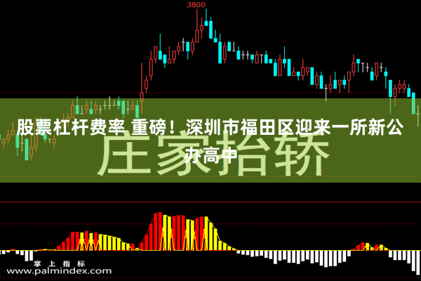 股票杠杆费率 重磅！深圳市福田区迎来一所新公办高中