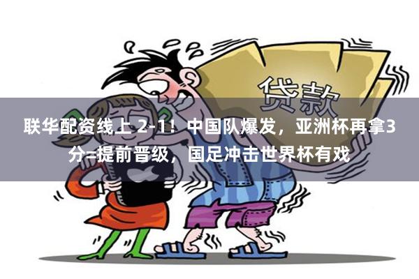 联华配资线上 2-1！中国队爆发，亚洲杯再拿3分=提前晋级，国足冲击世界杯有戏