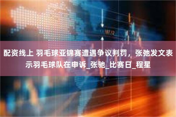 配资线上 羽毛球亚锦赛遭遇争议判罚，张弛发文表示羽毛球队在申诉_张驰_比赛日_程星
