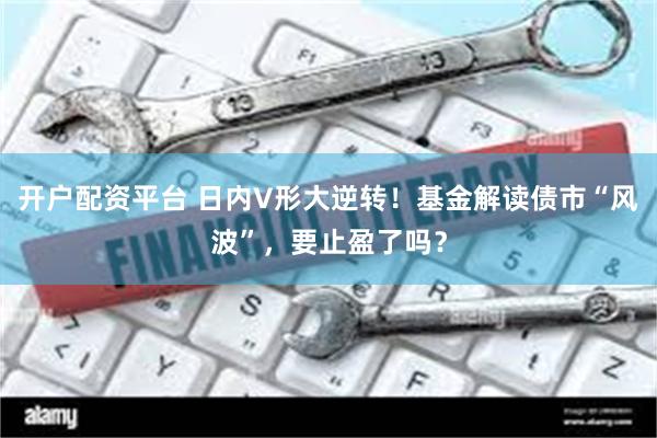 开户配资平台 日内V形大逆转！基金解读债市“风波”，要止盈了吗？