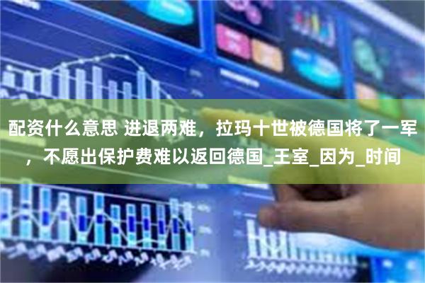 配资什么意思 进退两难，拉玛十世被德国将了一军，不愿出保护费难以返回德国_王室_因为_时间