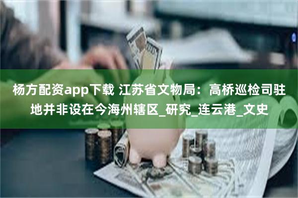 杨方配资app下载 江苏省文物局：高桥巡检司驻地并非设在今海州辖区_研究_连云港_文史