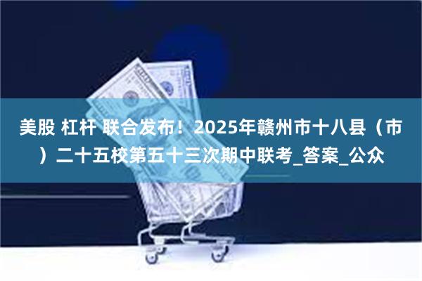 美股 杠杆 联合发布！2025年赣州市十八县（市）二十五校第五十三次期中联考_答案_公众