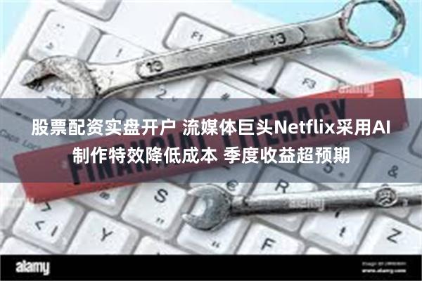 股票配资实盘开户 流媒体巨头Netflix采用AI制作特效降低成本 季度收益超预期
