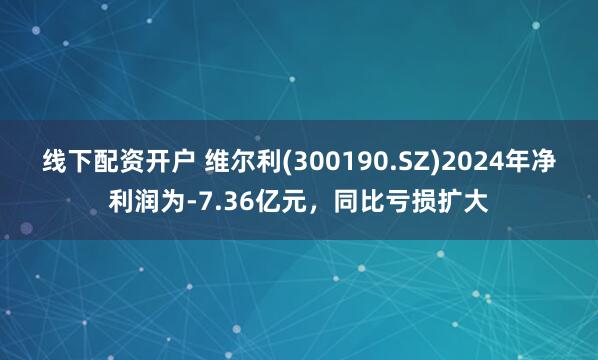 线下配资开户 维尔利(300190.SZ)2024年净利润为-7.36亿元，同比亏损扩大