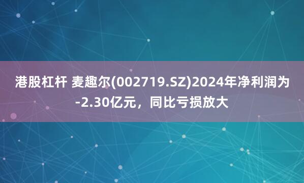港股杠杆 麦趣尔(002719.SZ)2024年净利润为-2.30亿元，同比亏损放大
