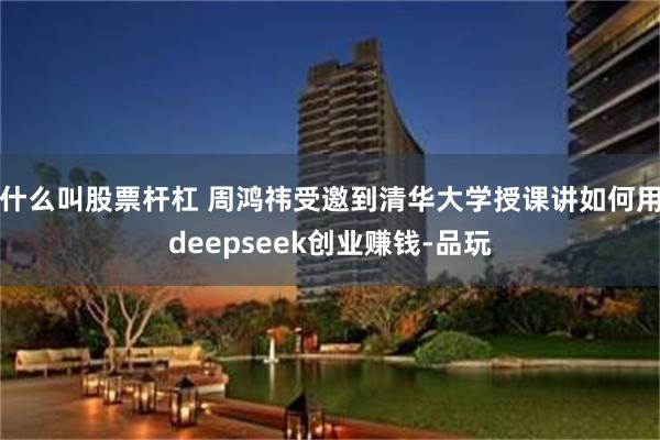 什么叫股票杆杠 周鸿祎受邀到清华大学授课讲如何用deepseek创业赚钱-品玩