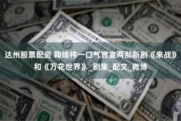 达州股票配资 鞠婧祎一口气官宣两部新剧《来战》和《万花世界》_剧集_配文_微博