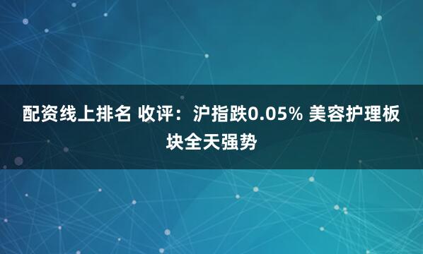 配资线上排名 收评：沪指跌0.05% 美容护理板块全天强势