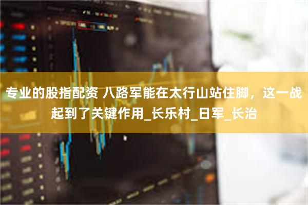 专业的股指配资 八路军能在太行山站住脚，这一战起到了关键作用_长乐村_日军_长治