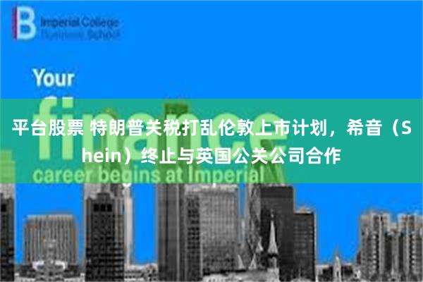 平台股票 特朗普关税打乱伦敦上市计划，希音（Shein）终止与英国公关公司合作