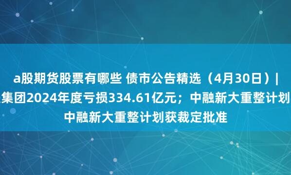 a股期货股票有哪些 债市公告精选（4月30日）|深圳市地铁集团2024年度亏损334.61亿元；中融新大重整计划获裁定批准