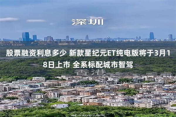 股票融资利息多少 新款星纪元ET纯电版将于3月18日上市 全系标配城市智驾