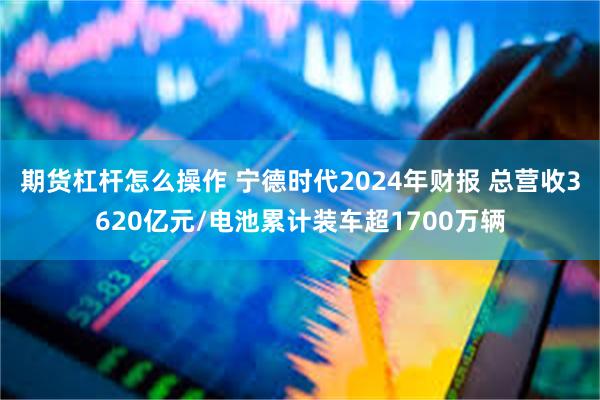 期货杠杆怎么操作 宁德时代2024年财报 总营收3620亿元/电池累计装车超1700万辆