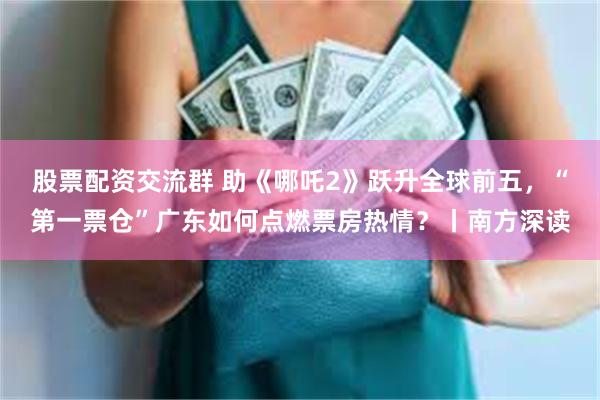 股票配资交流群 助《哪吒2》跃升全球前五，“第一票仓”广东如何点燃票房热情？丨南方深读