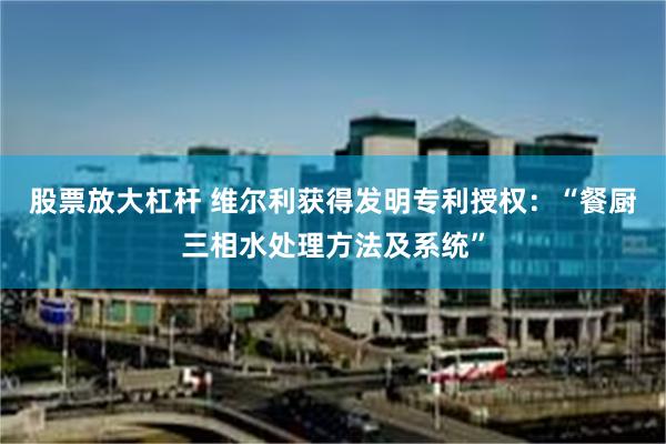 股票放大杠杆 维尔利获得发明专利授权：“餐厨三相水处理方法及系统”