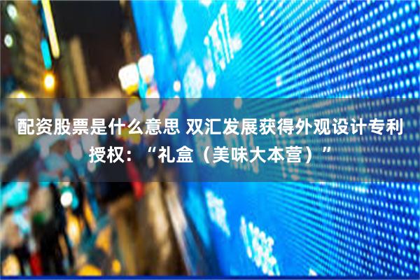 配资股票是什么意思 双汇发展获得外观设计专利授权：“礼盒（美味大本营）”