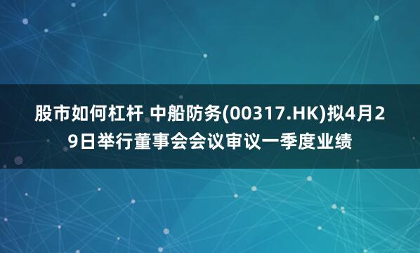 股市如何杠杆 中船防务(00317.HK)拟4月29日举行董事会会议审议一季度业绩