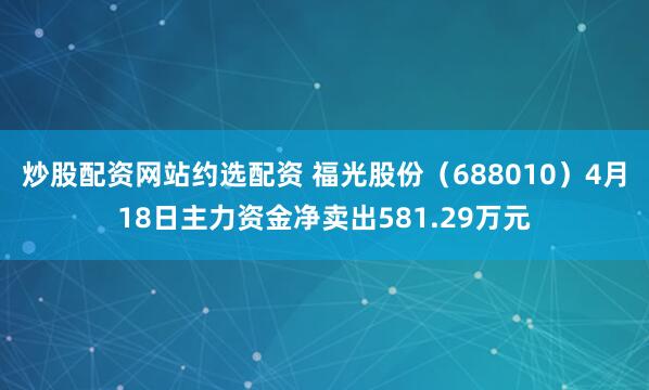 炒股配资网站约选配资 福光股份（688010）4月18日主力资金净卖出581.29万元