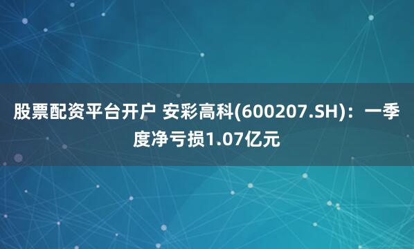 股票配资平台开户 安彩高科(600207.SH)：一季度净亏损1.07亿元
