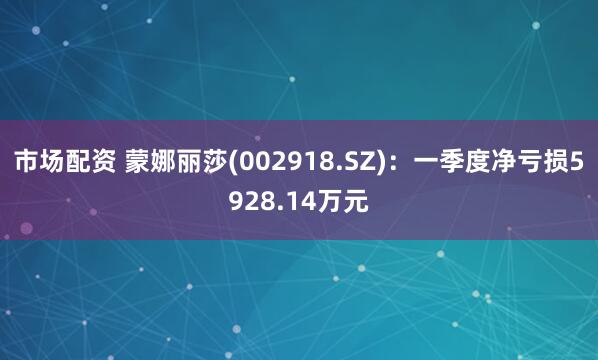 市场配资 蒙娜丽莎(002918.SZ)：一季度净亏损5928.14万元