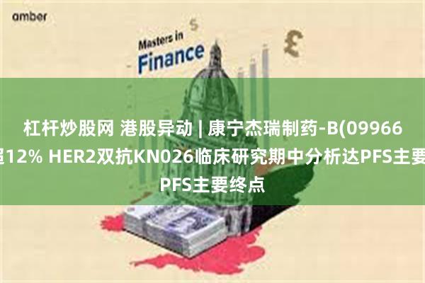 杠杆炒股网 港股异动 | 康宁杰瑞制药-B(09966)涨超12% HER2双抗KN026临床研究期中分析达PFS主要终点