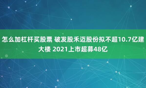 怎么加杠杆买股票 破发股禾迈股份拟不超10.7亿建大楼 2021上市超募48亿