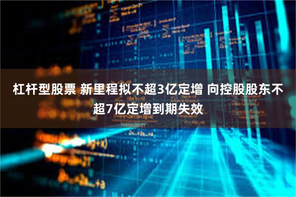 杠杆型股票 新里程拟不超3亿定增 向控股股东不超7亿定增到期失效