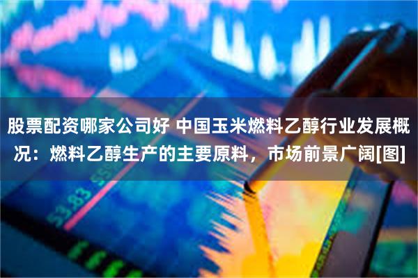 股票配资哪家公司好 中国玉米燃料乙醇行业发展概况：燃料乙醇生产的主要原料，市场前景广阔[图]