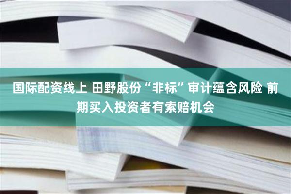 国际配资线上 田野股份“非标”审计蕴含风险 前期买入投资者有索赔机会