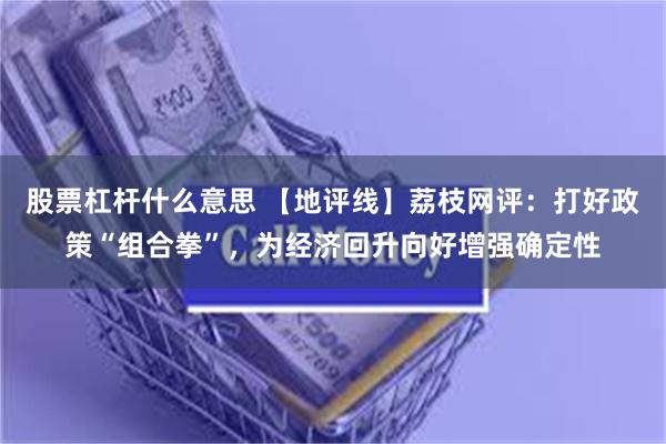 股票杠杆什么意思 【地评线】荔枝网评：打好政策“组合拳”，为经济回升向好增强确定性
