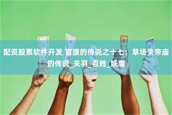 配资股票软件开发 官渡的传说之十七：草场关帝庙的传说_关羽_百姓_妖魔
