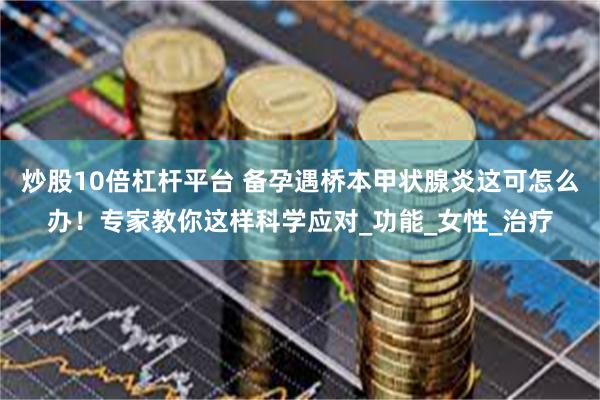 炒股10倍杠杆平台 备孕遇桥本甲状腺炎这可怎么办！专家教你这样科学应对_功能_女性_治疗