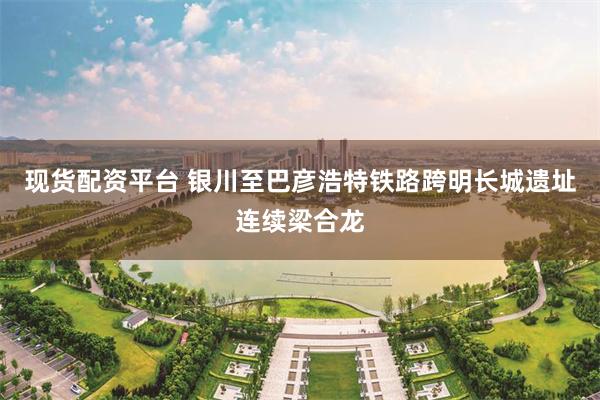 现货配资平台 银川至巴彦浩特铁路跨明长城遗址连续梁合龙