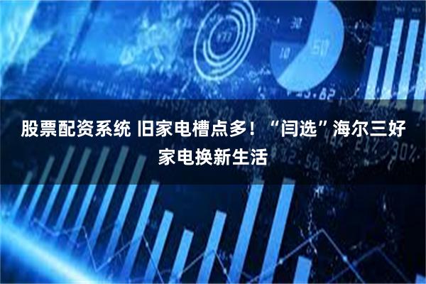 股票配资系统 旧家电槽点多！“闫选”海尔三好家电换新生活