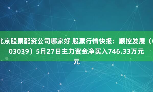 北京股票配资公司哪家好 股票行情快报：顺控发展（003039）5月27日主力资金净买入746.33万元