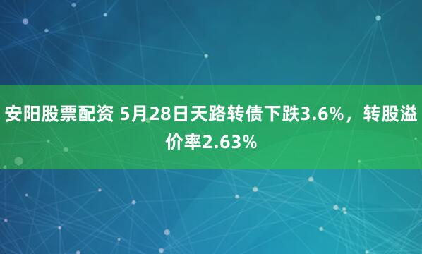 安阳股票配资 5月28日天路转债下跌3.6%，转股溢价率2.63%