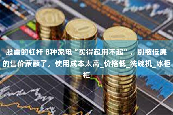 股票的杠杆 8种家电“买得起用不起”，别被低廉的售价蒙蔽了，使用成本太高_价格低_洗碗机_冰柜