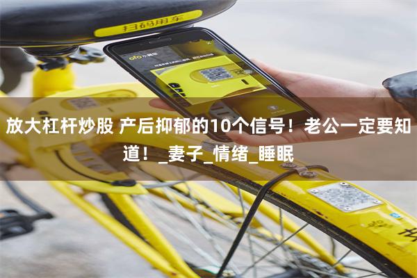 放大杠杆炒股 产后抑郁的10个信号！老公一定要知道！_妻子_情绪_睡眠