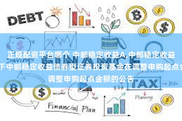 正规配资平台哪个 中邮稳定收益A,中邮稳定收益C: 关于旗下中邮稳定收益债券型证券投资基金在调整申购起点金额的公告