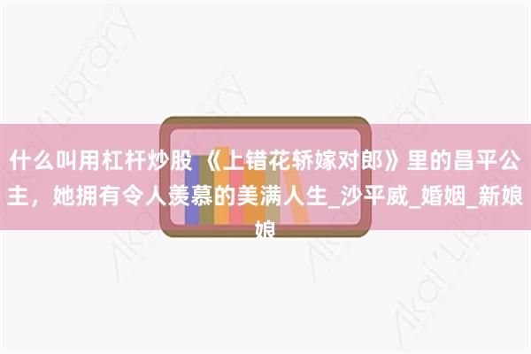 什么叫用杠杆炒股 《上错花轿嫁对郎》里的昌平公主，她拥有令人羡慕的美满人生_沙平威_婚姻_新娘