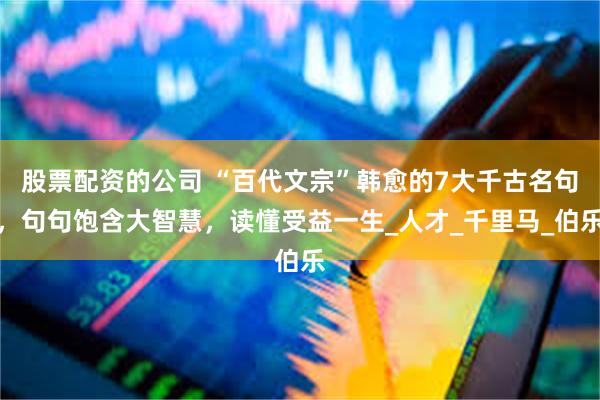 股票配资的公司 “百代文宗”韩愈的7大千古名句，句句饱含大智慧，读懂受益一生_人才_千里马_伯乐