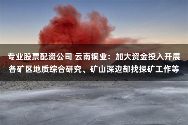 专业股票配资公司 云南铜业：加大资金投入开展各矿区地质综合研究、矿山深边部找探矿工作等