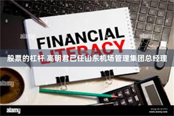 股票的杠杆 高明君已任山东机场管理集团总经理