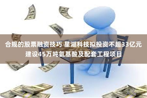合规的股票融资技巧 星湖科技拟投资不超33亿元建设45万吨氨基酸及配套工程项目