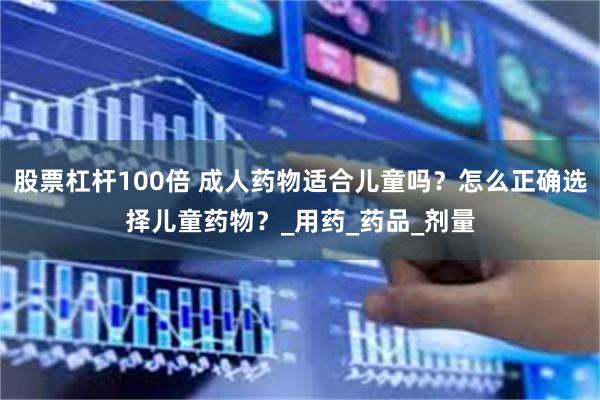 股票杠杆100倍 成人药物适合儿童吗？怎么正确选择儿童药物？_用药_药品_剂量