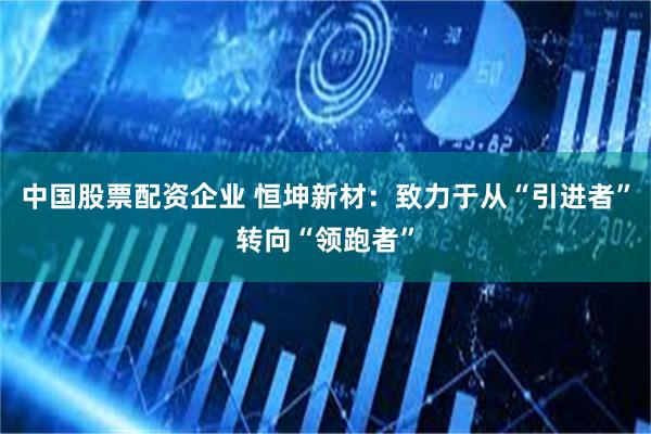 中国股票配资企业 恒坤新材：致力于从“引进者”转向“领跑者”